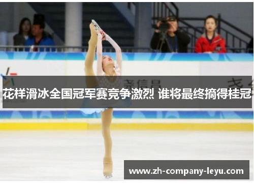 花样滑冰全国冠军赛竞争激烈 谁将最终摘得桂冠 花样滑冰全国冠军赛竞争激烈 谁将最终摘得桂冠