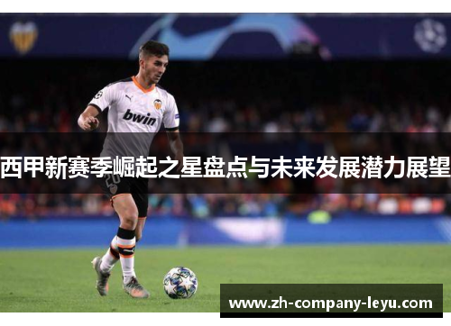 西甲新赛季崛起之星盘点与未来发展潜力展望 西甲新赛季崛起之星盘点与未来发展潜力展望