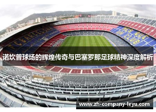 诺坎普球场的辉煌传奇与巴塞罗那足球精神深度解析 诺坎普球场的辉煌传奇与巴塞罗那足球精神深度解析