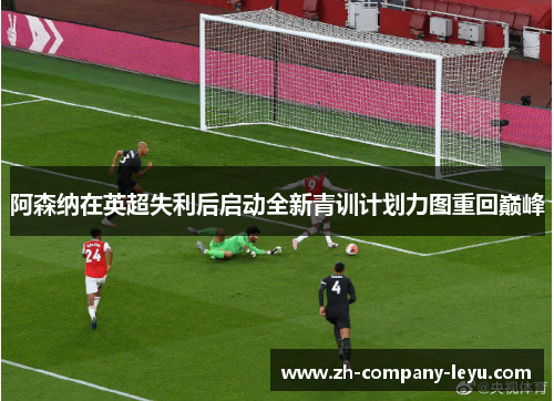 阿森纳在英超失利后启动全新青训计划力图重回巅峰