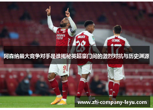 阿森纳最大竞争对手是谁揭秘英超豪门间的激烈对抗与历史渊源 阿森纳最大竞争对手是谁揭秘英超豪门间的激烈对抗与历史渊源