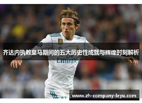 齐达内执教皇马期间的五大历史性成就与辉煌时刻解析 齐达内执教皇马期间的五大历史性成就与辉煌时刻解析