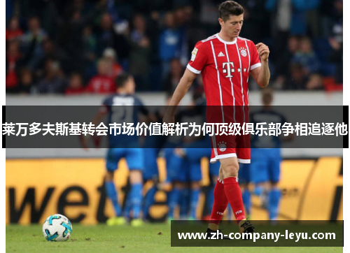 莱万多夫斯基转会市场价值解析为何顶级俱乐部争相追逐他