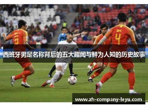 西班牙男足名称背后的五大趣闻与鲜为人知的历史故事