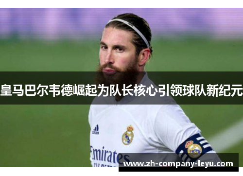 皇马巴尔韦德崛起为队长核心引领球队新纪元 皇马巴尔韦德崛起为队长核心引领球队新纪元
