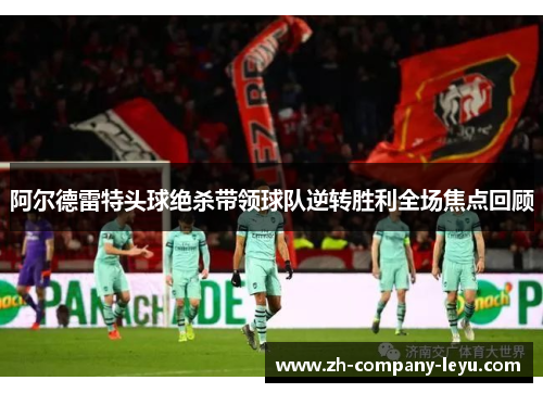 阿尔德雷特头球绝杀带领球队逆转胜利全场焦点回顾 阿尔德雷特头球绝杀带领球队逆转胜利全场焦点回顾