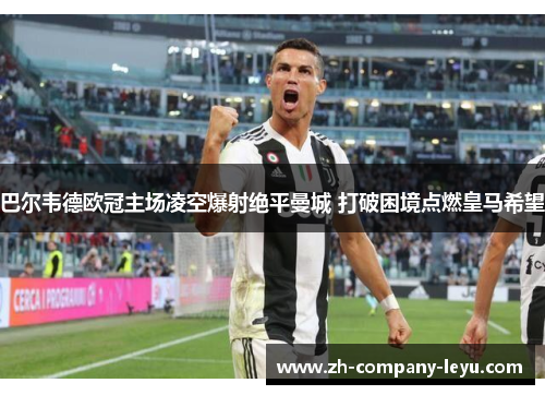 巴尔韦德欧冠主场凌空爆射绝平曼城 打破困境点燃皇马希望